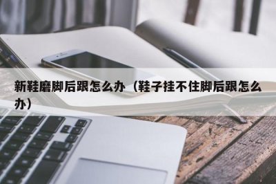 ​新鞋磨脚后跟怎么办（鞋子挂不住脚后跟怎么办）