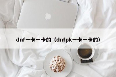 ​dnf一卡一卡的（dnfpk一卡一卡的）