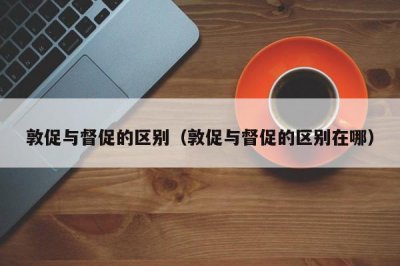 ​敦促与督促的区别（敦促与督促的区别在哪）