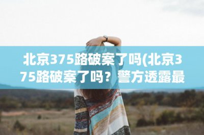 ​北京375路破案了吗(北京375路破案了吗？警方透露最新进展情况)